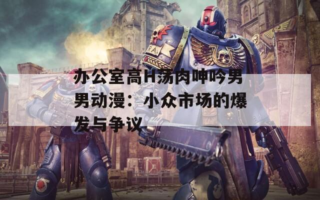 办公室高H荡肉呻吟男男动漫：小众市场的爆发与争议