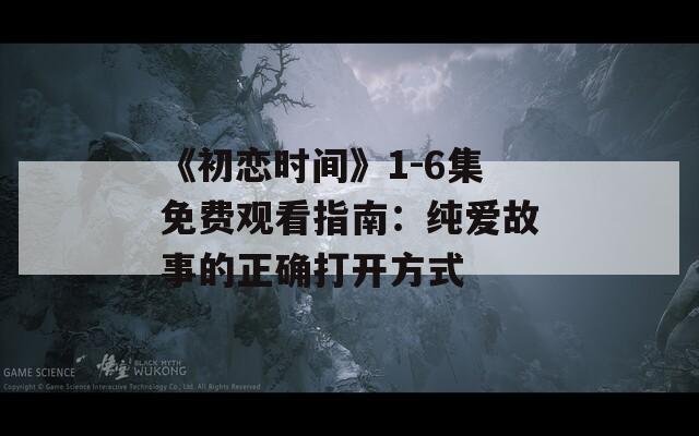 《初恋时间》1-6集免费观看指南：纯爱故事的正确打开方式