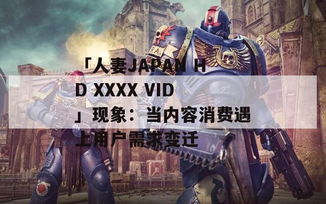 「人妻JAPAN HD XXXX VID」现象：当内容消费遇上用户需求变迁