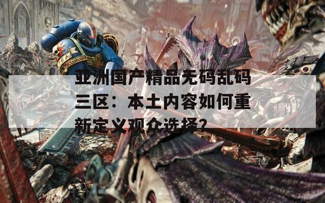 亚洲国产精品无码乱码三区：本土内容如何重新定义观众选择？