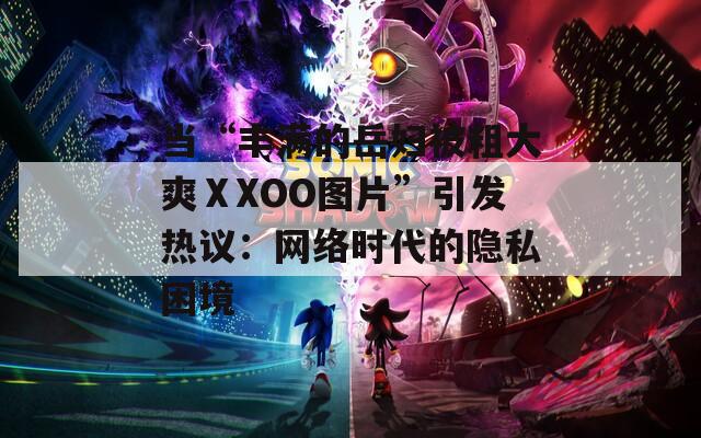 当“丰满的岳妇被粗大爽ⅩXOO图片”引发热议：网络时代的隐私困境