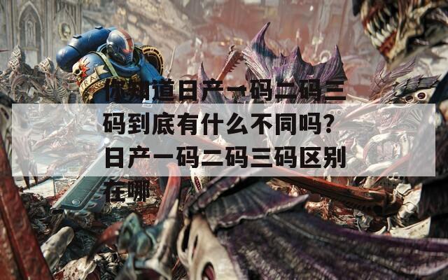 你知道日产一码二码三码到底有什么不同吗？日产一码二码三码区别在哪