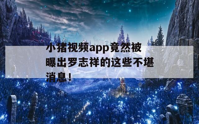 小猪视频app竟然被曝出罗志祥的这些不堪消息！