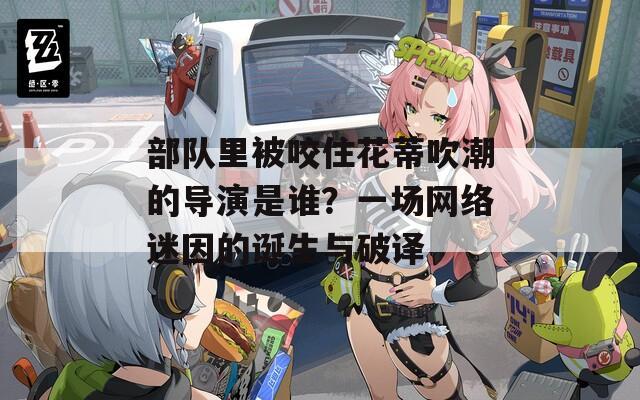 部队里被咬住花蒂吹潮的导演是谁？一场网络迷因的诞生与破译