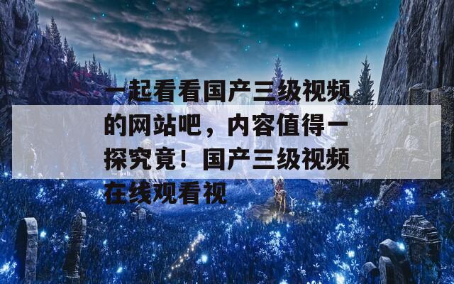 一起看看国产三级视频的网站吧，内容值得一探究竟！国产三级视频在线观看视