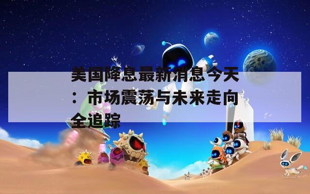 美国降息最新消息今天：市场震荡与未来走向全追踪