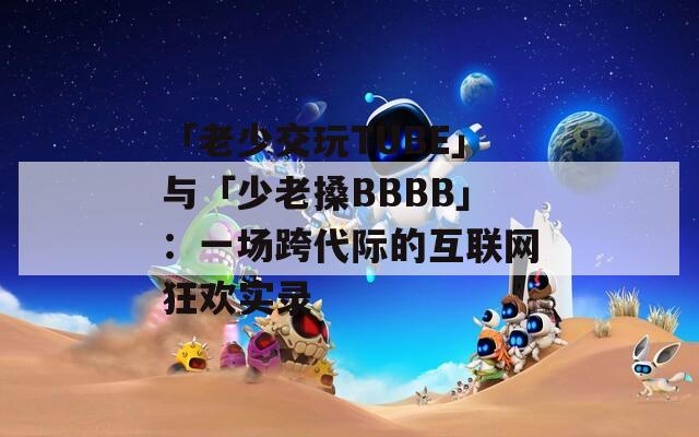 「老少交玩TUBE」与「少老搡BBBB」：一场跨代际的互联网狂欢实录