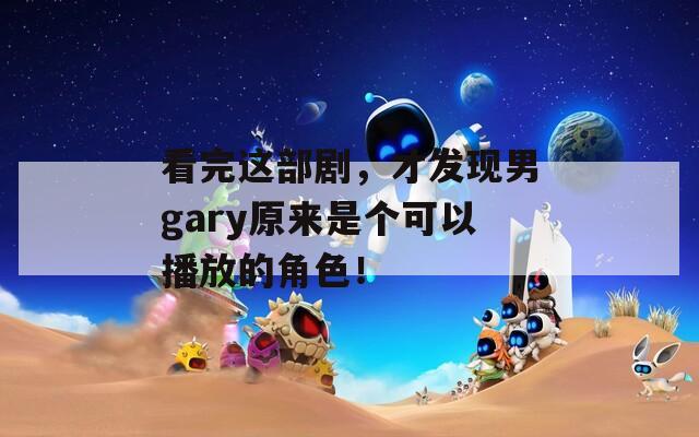 看完这部剧，才发现男gary原来是个可以播放的角色！