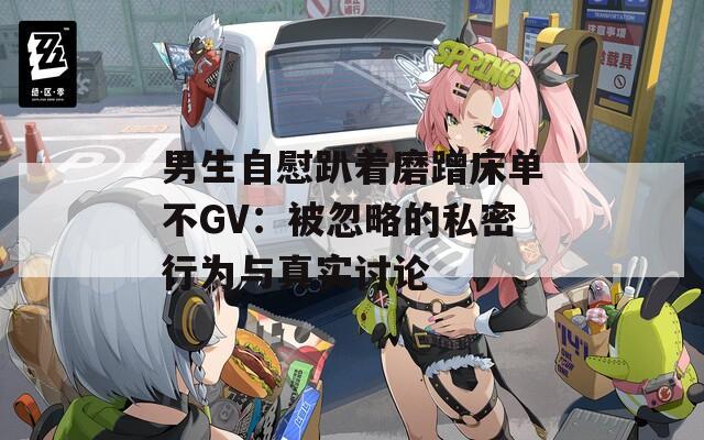 男生自慰趴着磨蹭床单不GV：被忽略的私密行为与真实讨论