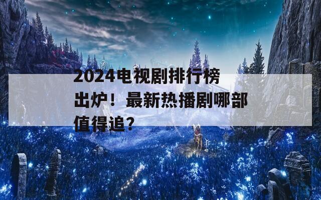 2024电视剧排行榜出炉！最新热播剧哪部值得追？