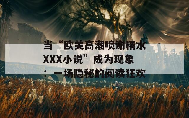 当“欧美高潮喷谢精水XXX小说”成为现象：一场隐秘的阅读狂欢