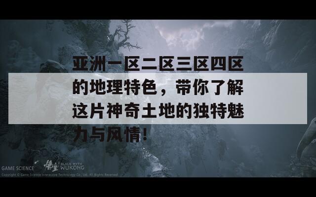 亚洲一区二区三区四区的地理特色，带你了解这片神奇土地的独特魅力与风情！