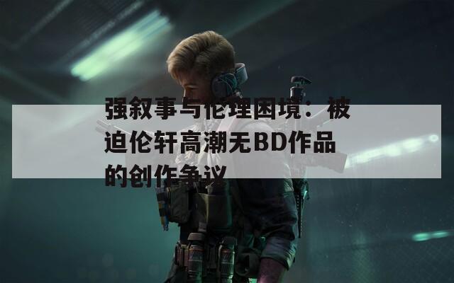 强叙事与伦理困境：被迫伦轩高潮无BD作品的创作争议