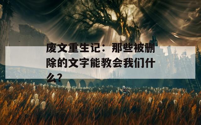 废文重生记：那些被删除的文字能教会我们什么？