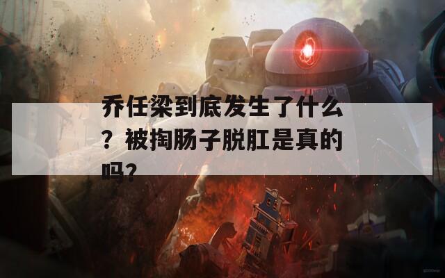 乔任梁到底发生了什么？被掏肠子脱肛是真的吗？