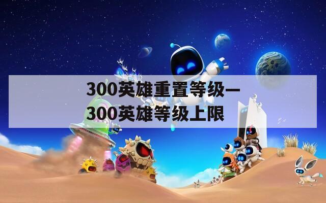 300英雄重置等级—300英雄等级上限