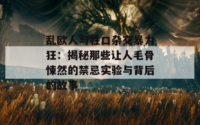 乱欧人与牲口杂交暴力狂：揭秘那些让人毛骨悚然的禁忌实验与背后的故事