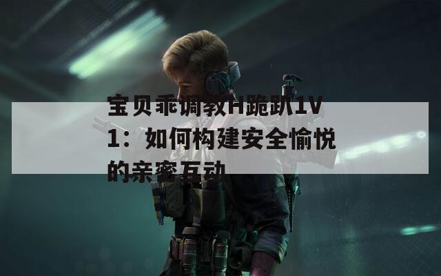 宝贝乖调教H跪趴1V1：如何构建安全愉悦的亲密互动