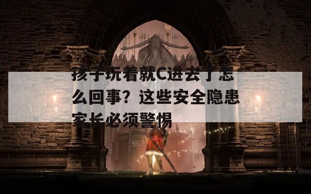 孩子玩着就C进去了怎么回事？这些安全隐患家长必须警惕