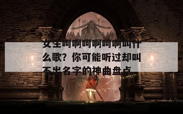 女生呵啊呵啊呵啊叫什么歌？你可能听过却叫不出名字的神曲盘点