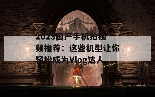 2023国产手机拍视频推荐：这些机型让你轻松成为Vlog达人