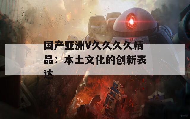 国产亚洲V久久久久精品：本土文化的创新表达