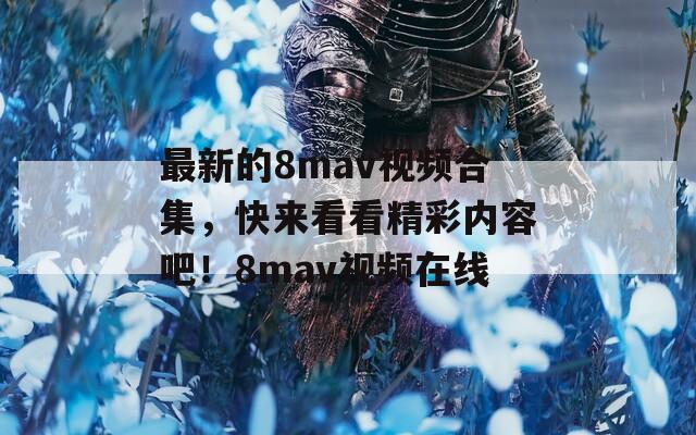 最新的8mav视频合集，快来看看精彩内容吧！8mav视频在线