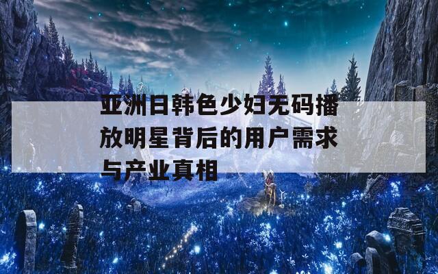 亚洲日韩色少妇无码播放明星背后的用户需求与产业真相