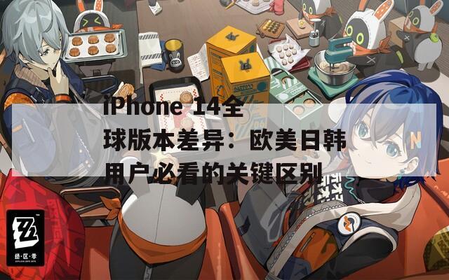 iPhone 14全球版本差异：欧美日韩用户必看的关键区别