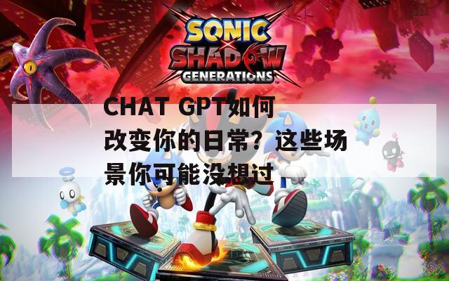 CHAT GPT如何改变你的日常？这些场景你可能没想过