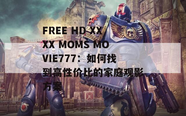 FREE HD XXXX MOMS MOVIE777：如何找到高性价比的家庭观影方案