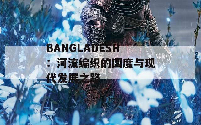 BANGLADESH：河流编织的国度与现代发展之路