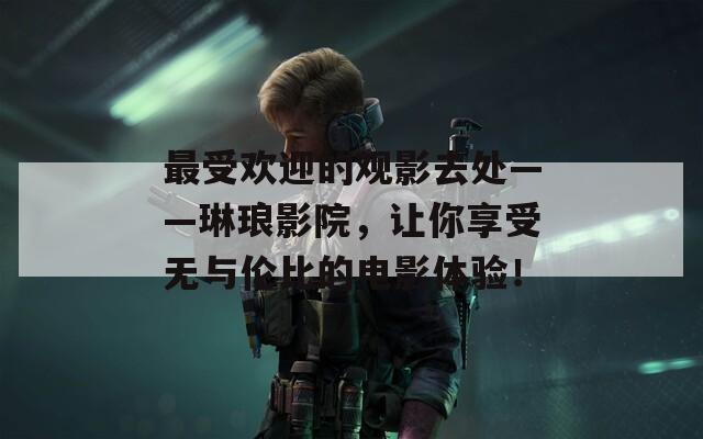 最受欢迎的观影去处——琳琅影院，让你享受无与伦比的电影体验！