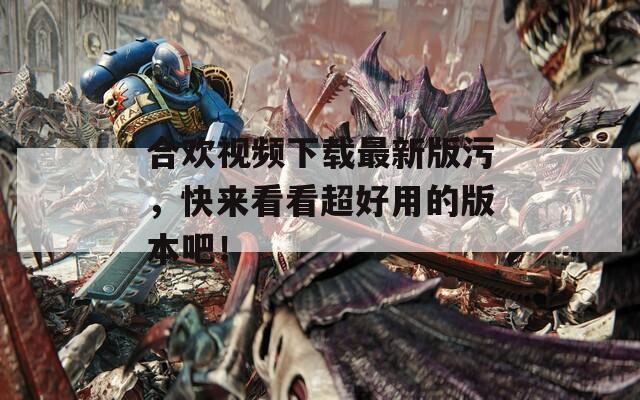 合欢视频下载最新版污，快来看看超好用的版本吧！