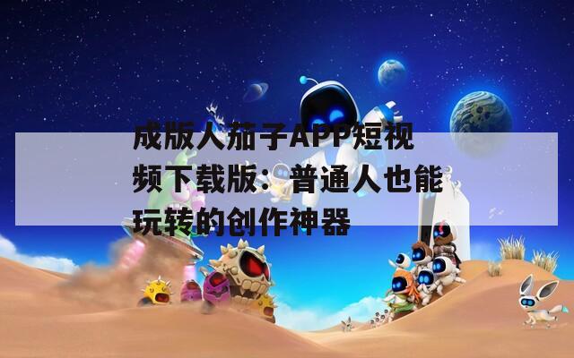 成版人茄子APP短视频下载版：普通人也能玩转的创作神器