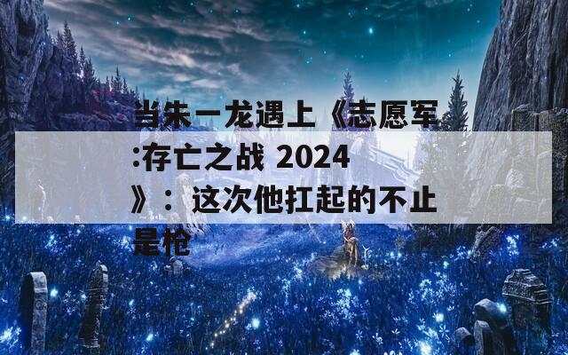 当朱一龙遇上《志愿军:存亡之战 2024》：这次他扛起的不止是枪
