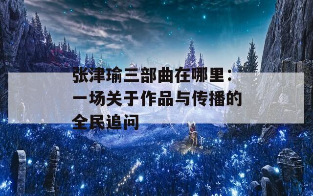 张津瑜三部曲在哪里：一场关于作品与传播的全民追问