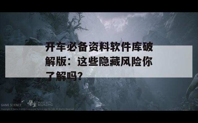 开车必备资料软件库破解版：这些隐藏风险你了解吗？
