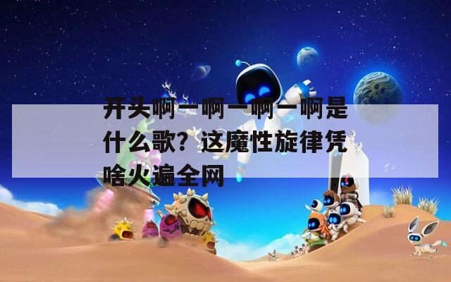 开头啊一啊一啊一啊是什么歌？这魔性旋律凭啥火遍全网