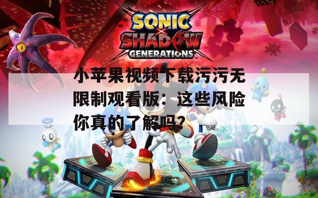 小苹果视频下载污污无限制观看版：这些风险你真的了解吗？