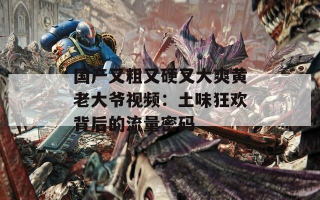国产又粗又硬又大爽黄老大爷视频：土味狂欢背后的流量密码