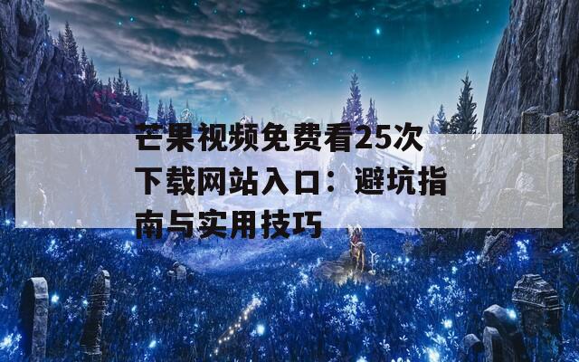 芒果视频免费看25次下载网站入口：避坑指南与实用技巧
