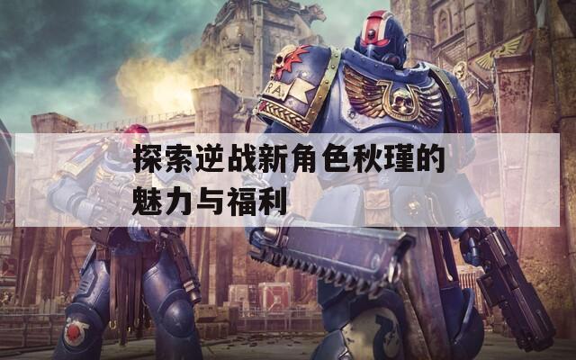 探索逆战新角色秋瑾的魅力与福利