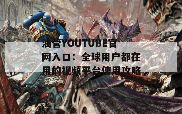 油管YOUTUBE官网入口：全球用户都在用的视频平台使用攻略