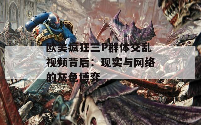 欧美疯狂三P群体交乱视频背后：现实与网络的灰色博弈