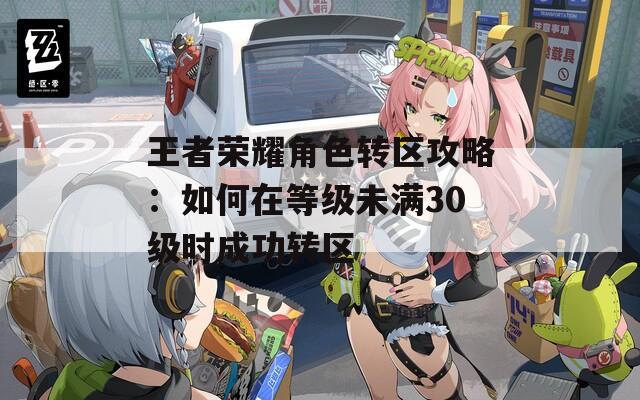 王者荣耀角色转区攻略：如何在等级未满30级时成功转区
