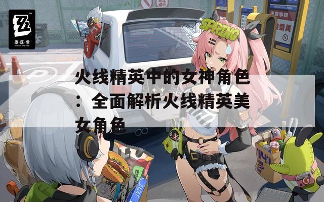 火线精英中的女神角色：全面解析火线精英美女角色