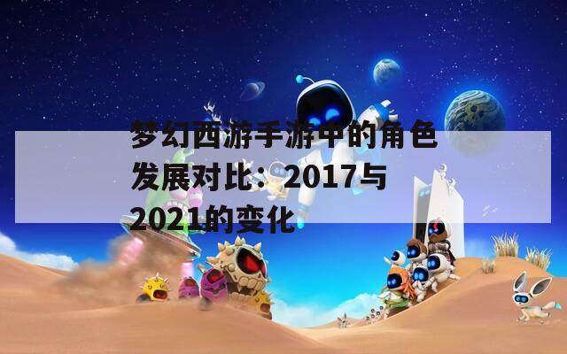 梦幻西游手游中的角色发展对比：2017与2021的变化