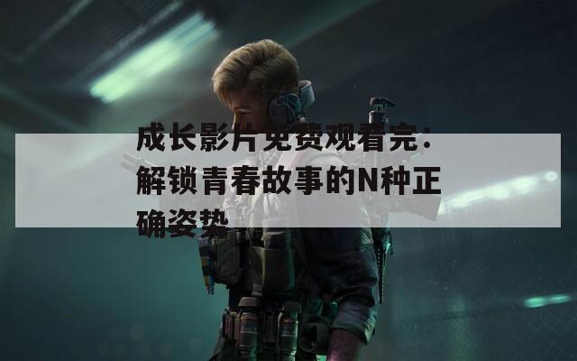 成长影片免费观看完：解锁青春故事的N种正确姿势