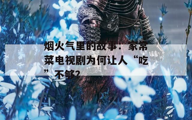 烟火气里的故事：家常菜电视剧为何让人“吃”不够？
